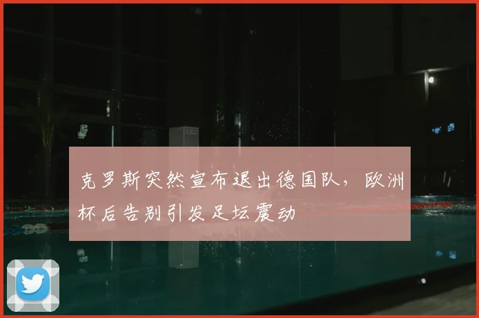 克罗斯突然宣布退出德国队，欧洲杯后告别引发足坛震动