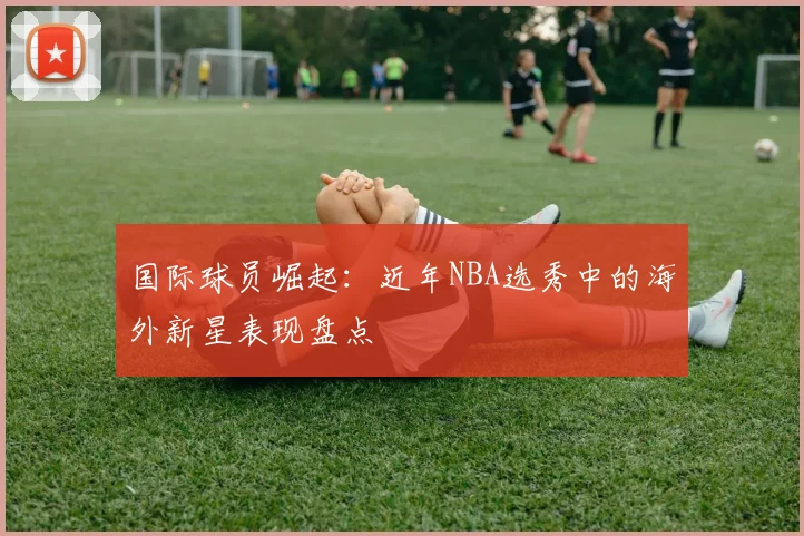 国际球员崛起：近年NBA选秀中的海外新星表现盘点