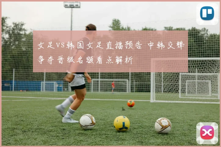 女足vs韩国女足直播预告 中韩交锋争夺晋级名额看点解析