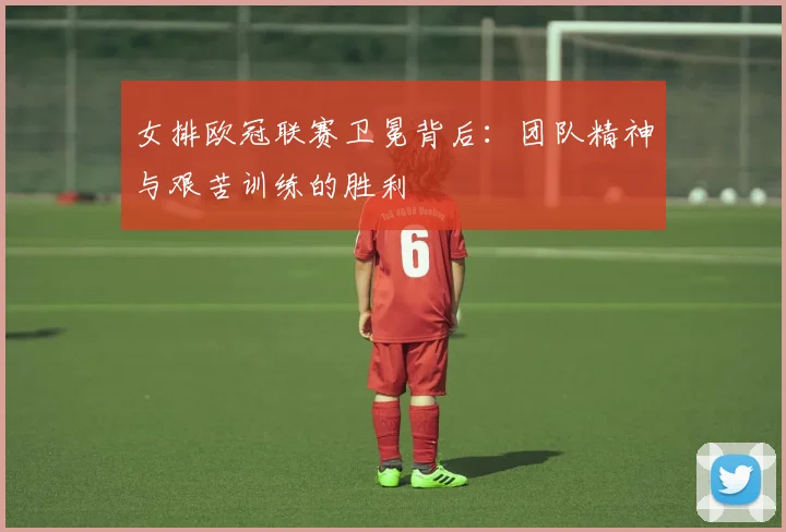 女排欧冠联赛卫冕背后：团队精神与艰苦训练的胜利