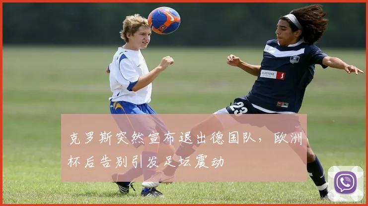 克罗斯突然宣布退出德国队，欧洲杯后告别引发足坛震动