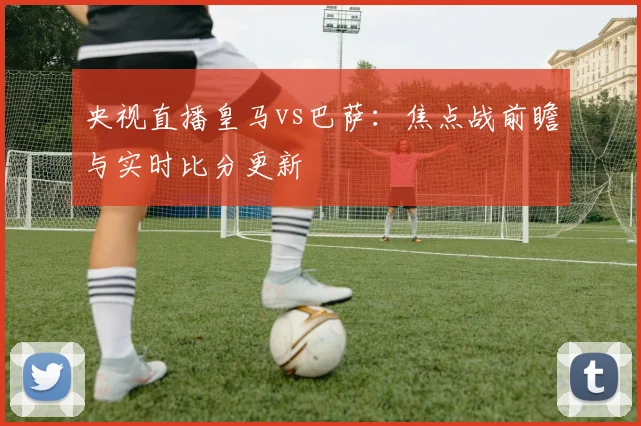 央视直播皇马vs巴萨：焦点战前瞻与实时比分更新