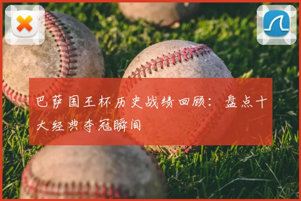 巴萨国王杯历史战绩回顾：盘点十大经典夺冠瞬间