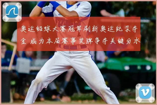 奥运铅球大赛冠军刷新奥运纪录夺金 成为本届赛事奖牌争夺关键分水岭