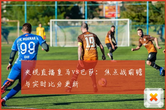 央视直播皇马vs巴萨：焦点战前瞻与实时比分更新