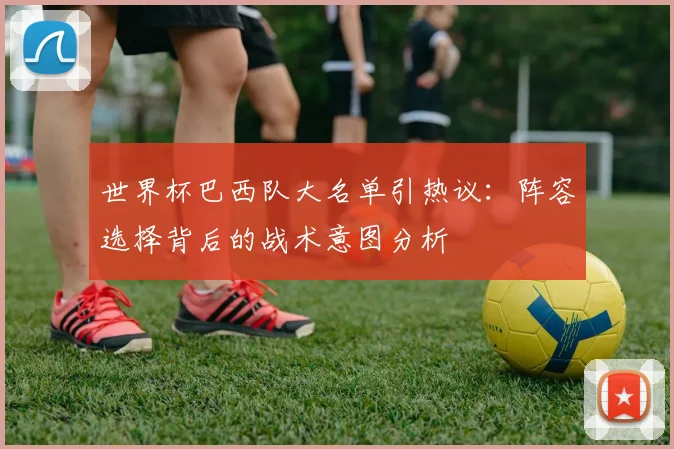 世界杯巴西队大名单引热议：阵容选择背后的战术意图分析