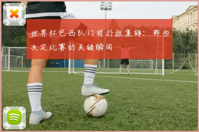 世界杯巴西队门将扑救集锦：那些决定比赛的关键瞬间