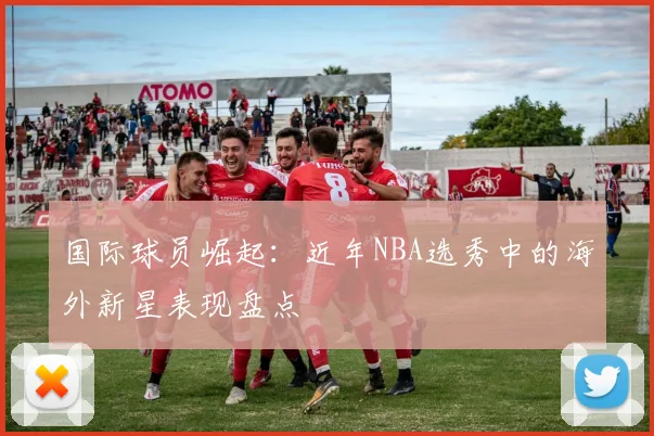 国际球员崛起：近年NBA选秀中的海外新星表现盘点