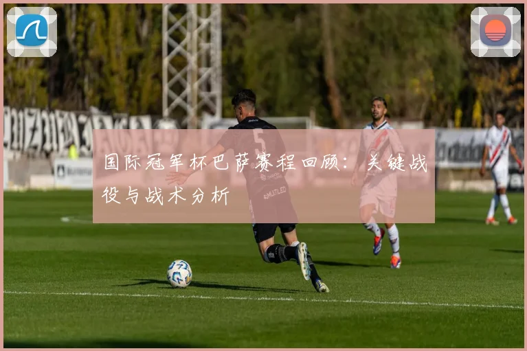 国际冠军杯巴萨赛程回顾：关键战役与战术分析