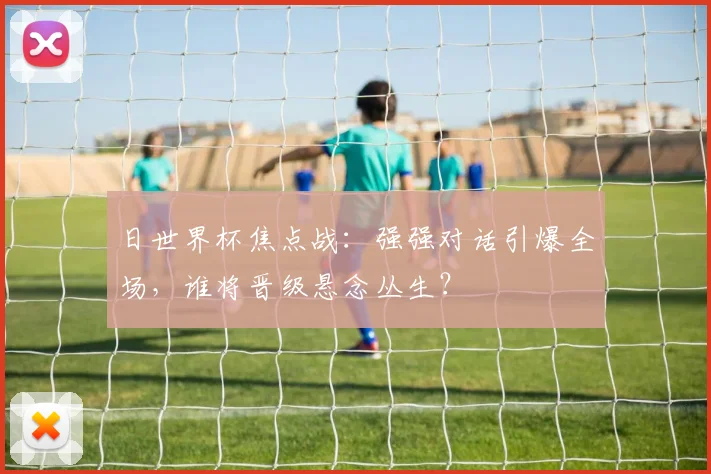 日世界杯焦点战:强强对话引爆全场,谁将晋级悬念丛生?