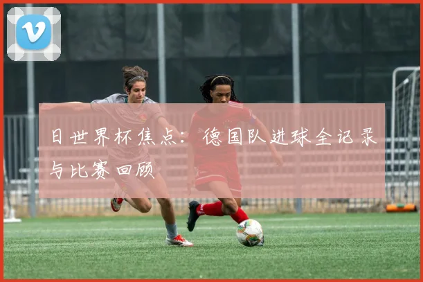 日世界杯焦点:德国队进球全记录与比赛回顾