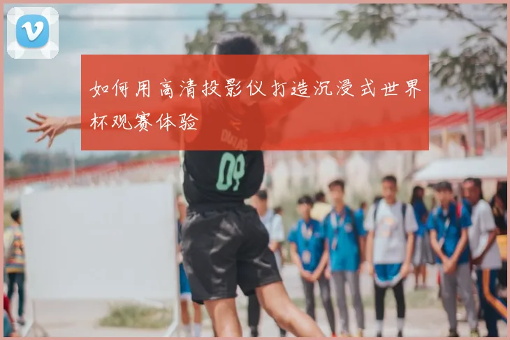 如何用高清投影仪打造沉浸式世界杯观赛体验