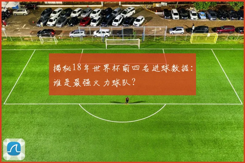 揭秘18年世界杯前四名进球数据:谁是最强火力球队?