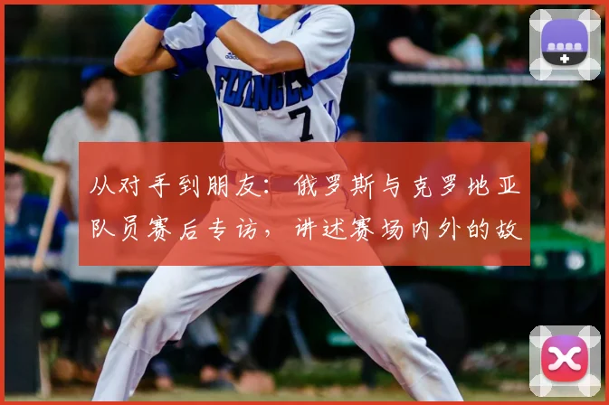 从对手到朋友：俄罗斯与克罗地亚队员赛后专访，讲述赛场内外的故事