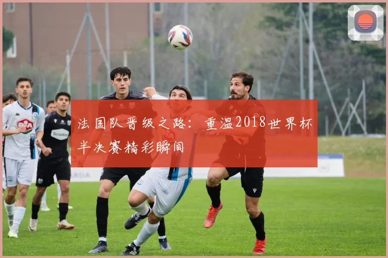 法国队晋级之路：重温2018世界杯半决赛精彩瞬间